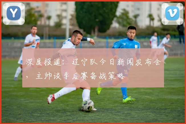 深度报道：辽宁队今日新闻发布会，主帅谈季后赛备战策略