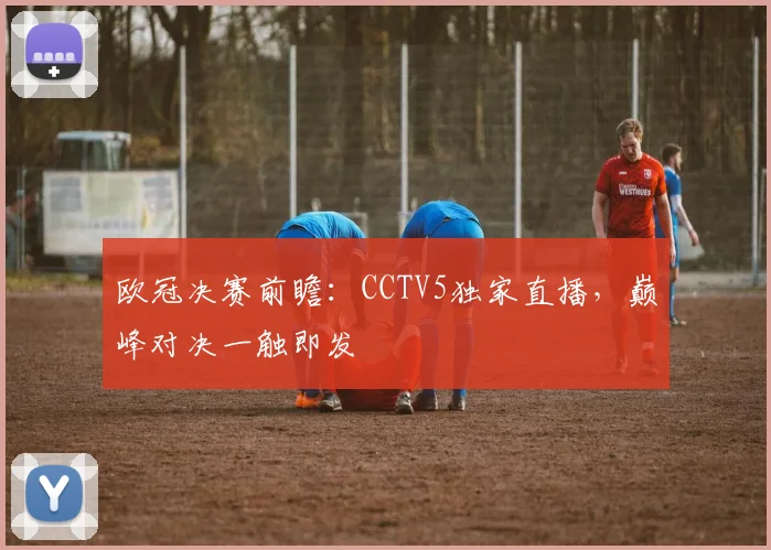 欧冠决赛前瞻：CCTV5独家直播，巅峰对决一触即发