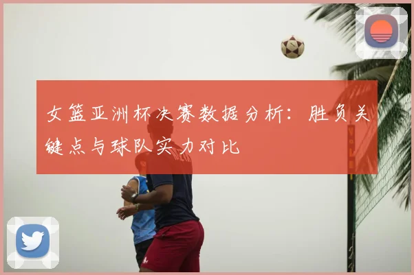 女篮亚洲杯决赛数据分析：胜负关键点与球队实力对比