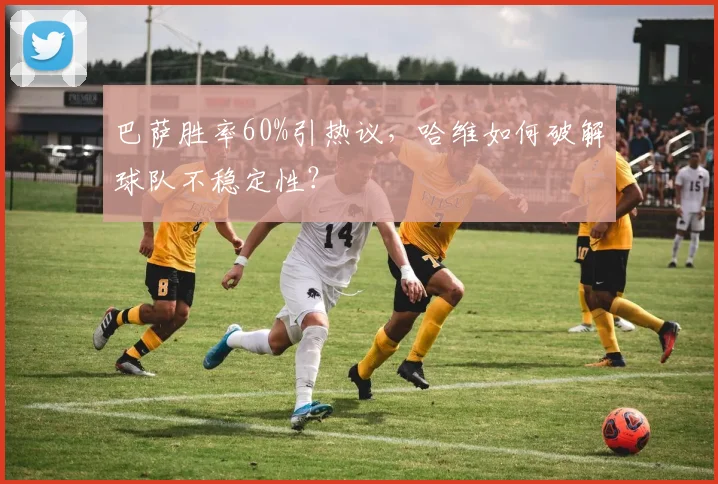 巴萨胜率60%引热议，哈维如何破解球队不稳定性？