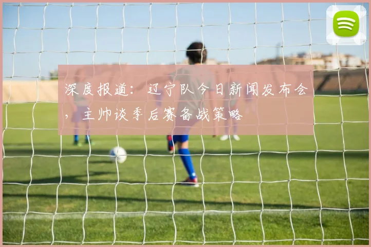 深度报道：辽宁队今日新闻发布会，主帅谈季后赛备战策略