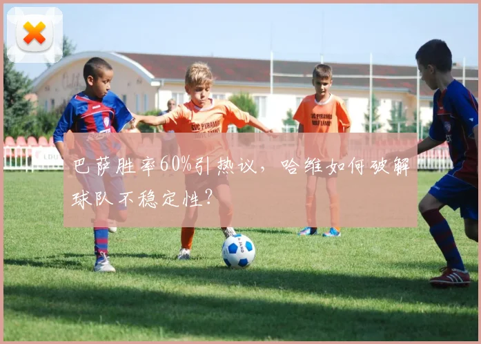 巴萨胜率60%引热议，哈维如何破解球队不稳定性？