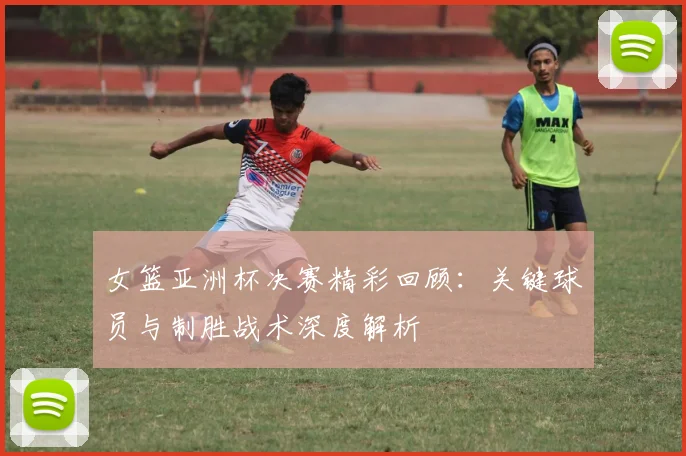 女篮亚洲杯决赛精彩回顾：关键球员与制胜战术深度解析