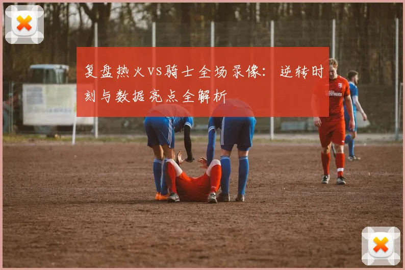 复盘热火vs骑士全场录像：逆转时刻与数据亮点全解析