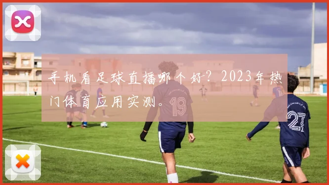 手机看足球直播哪个好？2023年热门体育应用实测。