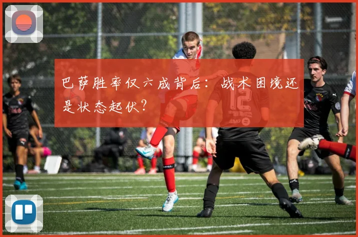 巴萨胜率仅六成背后：战术困境还是状态起伏？