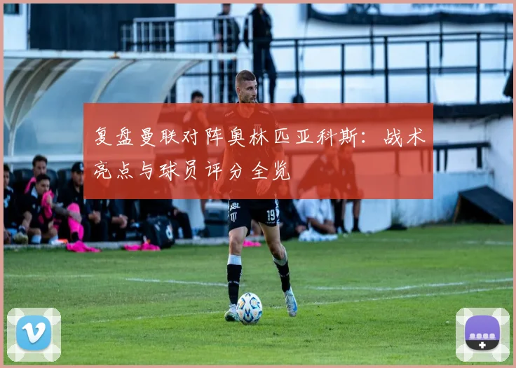 复盘曼联对阵奥林匹亚科斯:战术亮点与球员评分全览